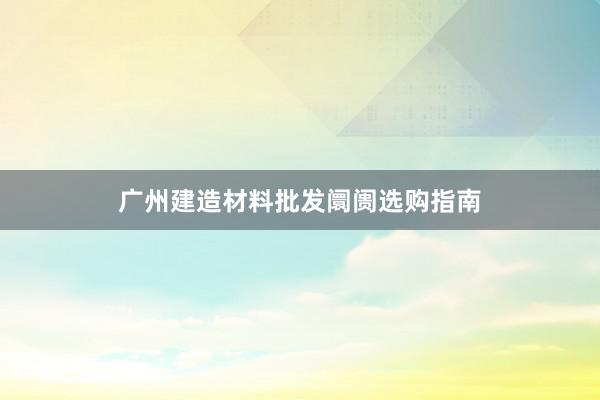 广州建造材料批发阛阓选购指南